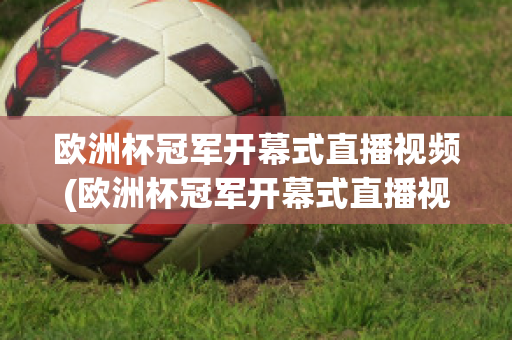 欧洲杯冠军开幕式直播视频(欧洲杯冠军开幕式直播视频在线观看)