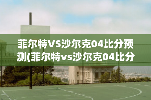 菲尔特VS沙尔克04比分预测(菲尔特vs沙尔克04比分预测视频)