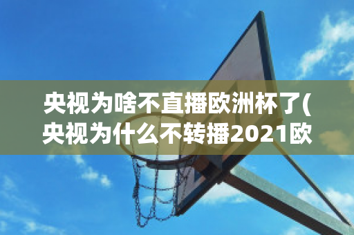 央视为啥不直播欧洲杯了(央视为什么不转播2021欧洲杯)