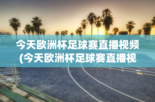 今天欧洲杯足球赛直播视频(今天欧洲杯足球赛直播视频在线观看)