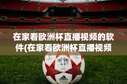 在家看欧洲杯直播视频的软件(在家看欧洲杯直播视频的软件叫什么)