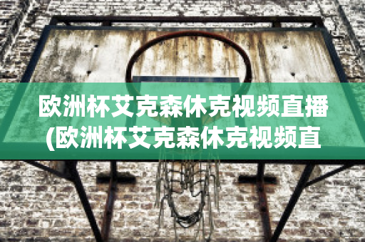 欧洲杯艾克森休克视频直播(欧洲杯艾克森休克视频直播在线观看)