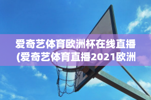 爱奇艺体育欧洲杯在线直播(爱奇艺体育直播2021欧洲杯)