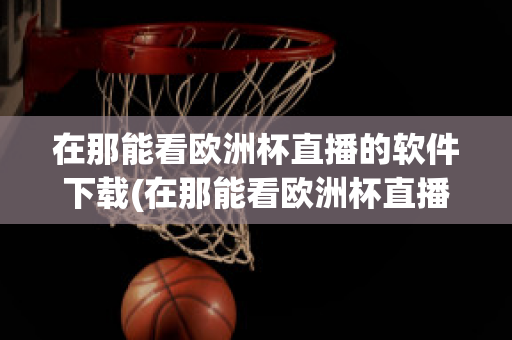 在那能看欧洲杯直播的软件下载(在那能看欧洲杯直播的软件下载)