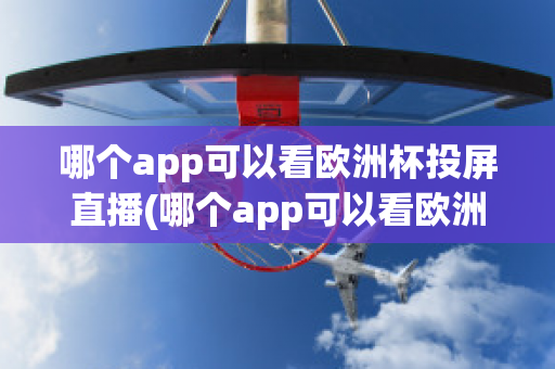 哪个app可以看欧洲杯投屏直播(哪个app可以看欧洲杯投屏直播电视)