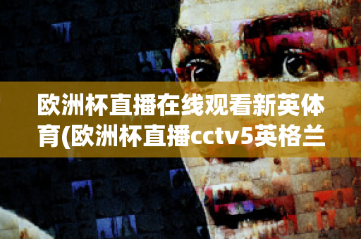 欧洲杯直播在线观看新英体育(欧洲杯直播cctv5英格兰)