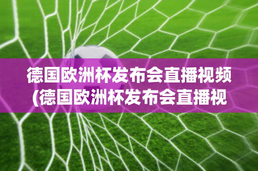 德国欧洲杯发布会直播视频(德国欧洲杯发布会直播视频在线观看)