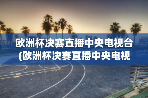 欧洲杯决赛直播中央电视台(欧洲杯决赛直播中央电视台直播吗)