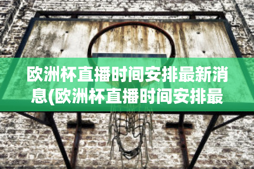 欧洲杯直播时间安排最新消息(欧洲杯直播时间安排最新消息视频)