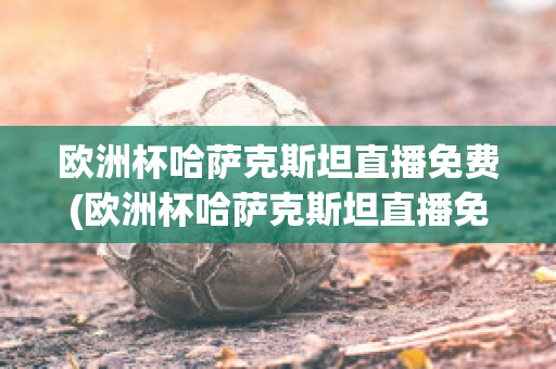 欧洲杯哈萨克斯坦直播免费(欧洲杯哈萨克斯坦直播免费吗)