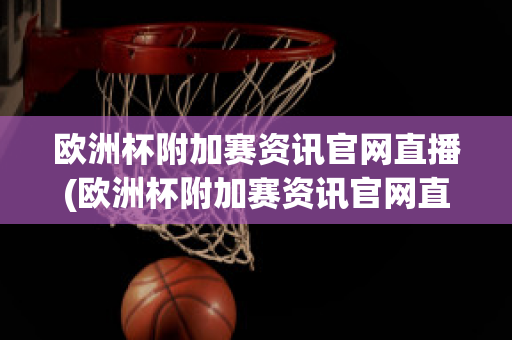 欧洲杯附加赛资讯官网直播(欧洲杯附加赛资讯官网直播视频)