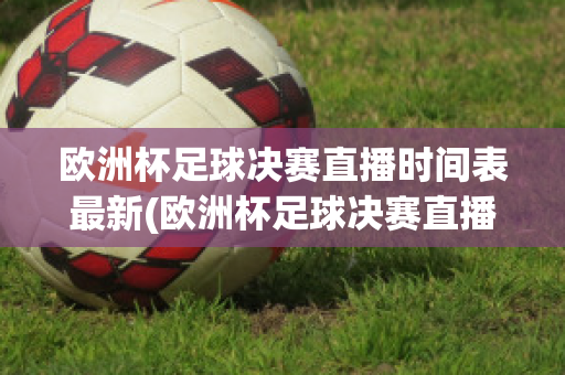 欧洲杯足球决赛直播时间表最新(欧洲杯足球决赛直播时间表最新版)