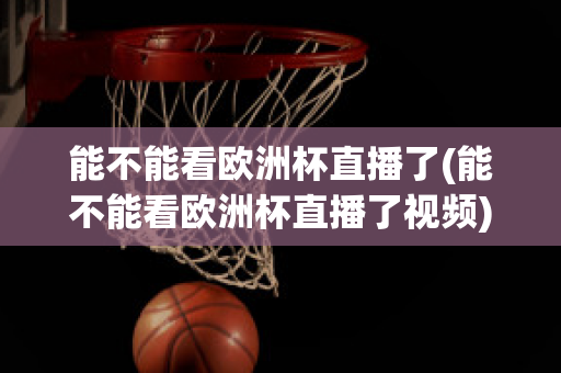 能不能看欧洲杯直播了(能不能看欧洲杯直播了视频)