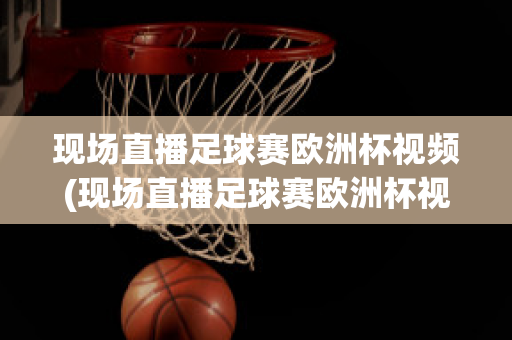 现场直播足球赛欧洲杯视频(现场直播足球赛欧洲杯视频完整版)