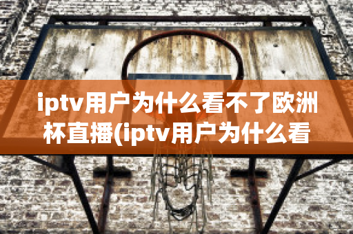 iptv用户为什么看不了欧洲杯直播(iptv用户为什么看不了欧洲杯直播呢)