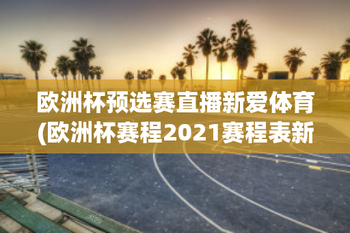 欧洲杯预选赛直播新爱体育(欧洲杯赛程2021赛程表新浪爱彩)