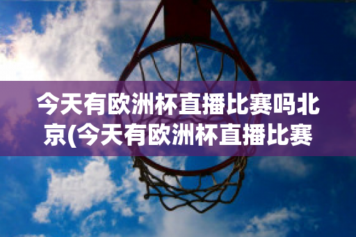 今天有欧洲杯直播比赛吗北京(今天有欧洲杯直播比赛吗北京时间几点)