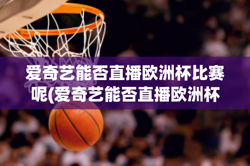 爱奇艺能否直播欧洲杯比赛呢(爱奇艺能否直播欧洲杯比赛呢知乎)