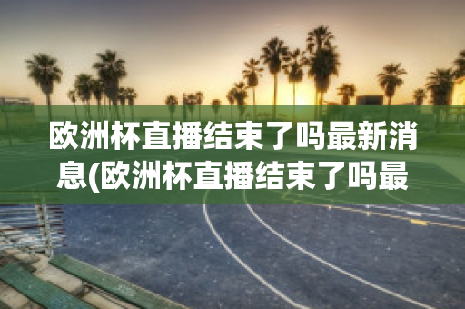 欧洲杯直播结束了吗最新消息(欧洲杯直播结束了吗最新消息新闻)