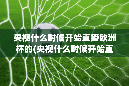 央视什么时候开始直播欧洲杯的(央视什么时候开始直播欧洲杯的)