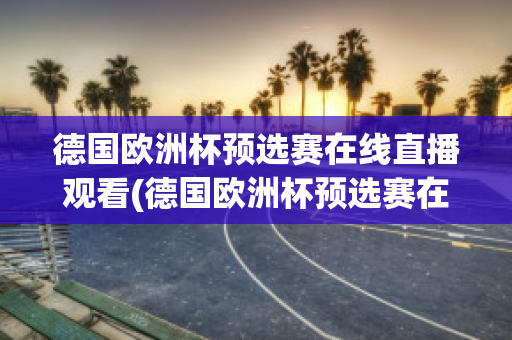 德国欧洲杯预选赛在线直播观看(德国欧洲杯预选赛在线直播观看高清)