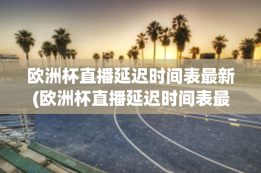 欧洲杯直播延迟时间表最新(欧洲杯直播延迟时间表最新版)