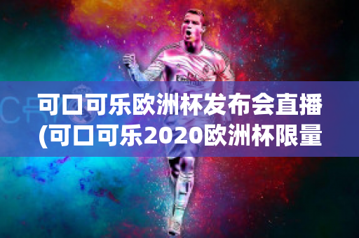 可口可乐欧洲杯发布会直播(可口可乐2020欧洲杯限量多少)