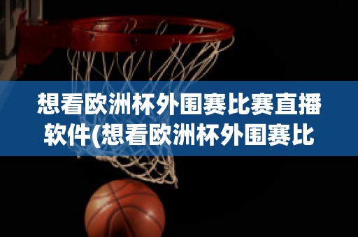 想看欧洲杯外围赛比赛直播软件(想看欧洲杯外围赛比赛直播软件推荐)