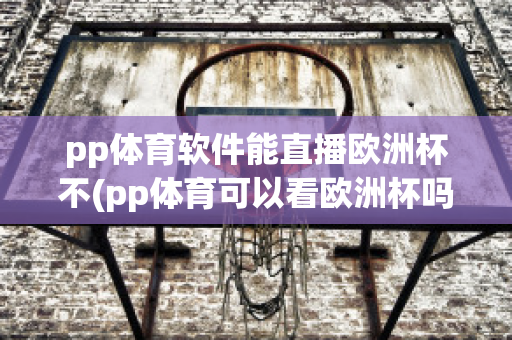 pp体育软件能直播欧洲杯不(pp体育可以看欧洲杯吗)