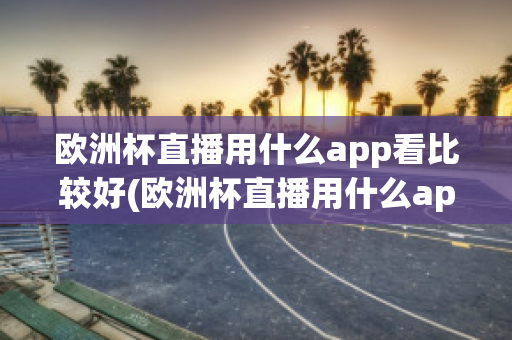 欧洲杯直播用什么app看比较好(欧洲杯直播用什么app看比较好呢)