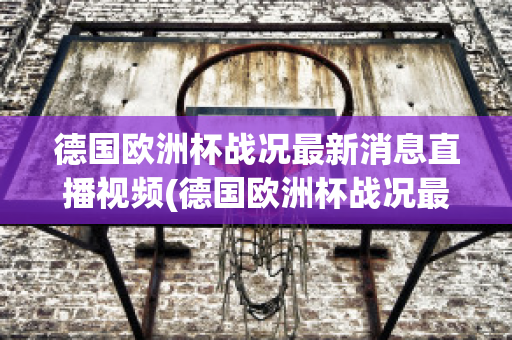 德国欧洲杯战况最新消息直播视频(德国欧洲杯战况最新消息直播视频播放)