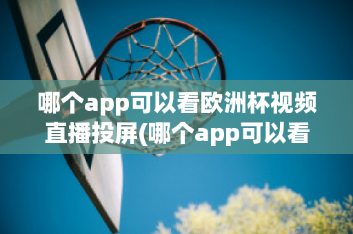 哪个app可以看欧洲杯视频直播投屏(哪个app可以看欧洲杯视频直播投屏的)