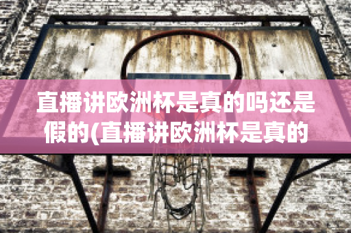 直播讲欧洲杯是真的吗还是假的(直播讲欧洲杯是真的吗还是假的呀)