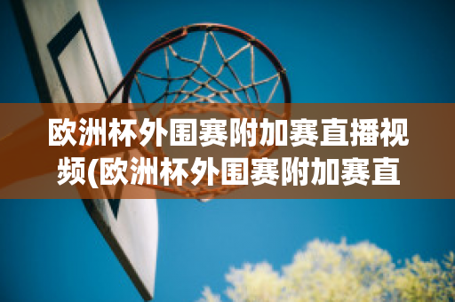 欧洲杯外围赛附加赛直播视频(欧洲杯外围赛附加赛直播视频在线观看)