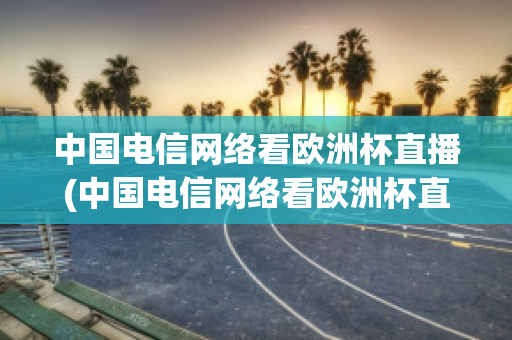 中国电信网络看欧洲杯直播(中国电信网络看欧洲杯直播免费吗)