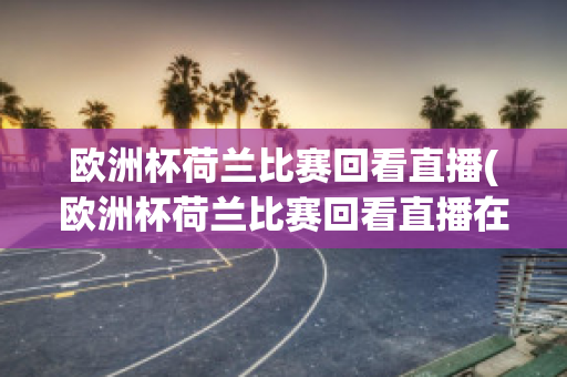 欧洲杯荷兰比赛回看直播(欧洲杯荷兰比赛回看直播在哪看)