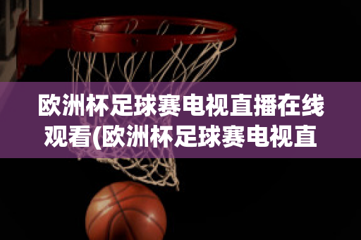 欧洲杯足球赛电视直播在线观看(欧洲杯足球赛电视直播在线观看视频)