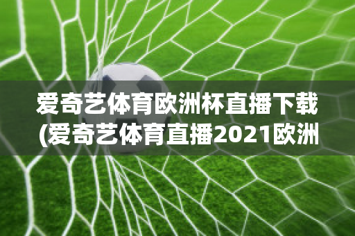 爱奇艺体育欧洲杯直播下载(爱奇艺体育直播2021欧洲杯)