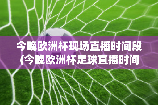 今晚欧洲杯现场直播时间段(今晚欧洲杯足球直播时间表几点到几点)