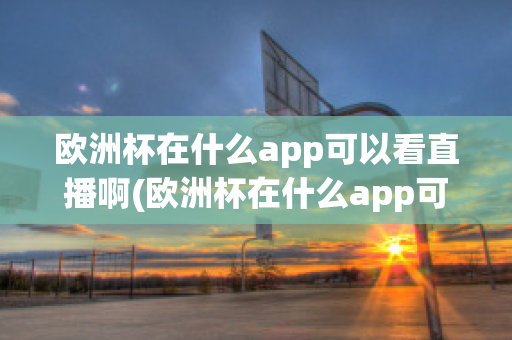 欧洲杯在什么app可以看直播啊(欧洲杯在什么app可以看直播啊知乎)