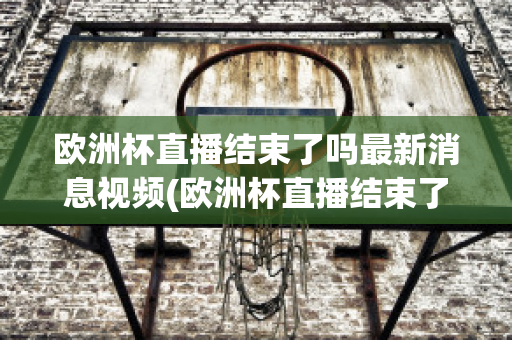 欧洲杯直播结束了吗最新消息视频(欧洲杯直播结束了吗最新消息视频播放)