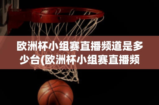 欧洲杯小组赛直播频道是多少台(欧洲杯小组赛直播频道是多少台播放)