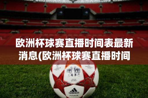 欧洲杯球赛直播时间表最新消息(欧洲杯球赛直播时间表最新消息查询)