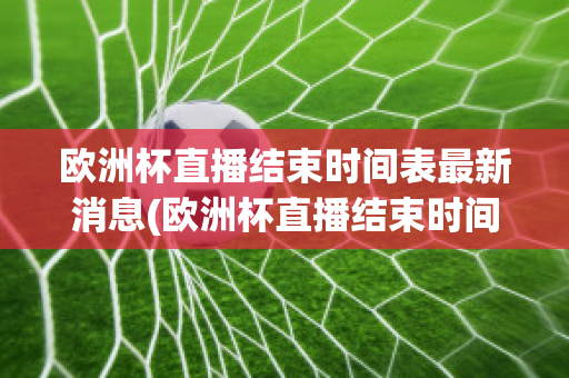 欧洲杯直播结束时间表最新消息(欧洲杯直播结束时间表最新消息新闻)