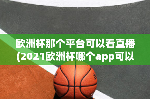 欧洲杯那个平台可以看直播(2021欧洲杯哪个app可以看直播)