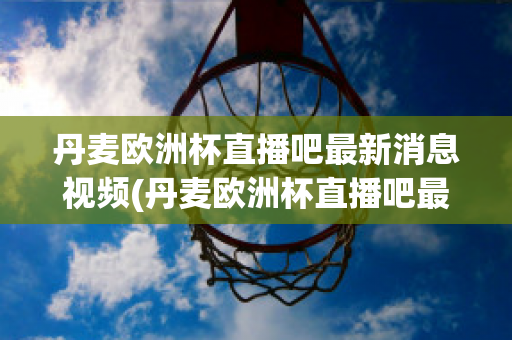 丹麦欧洲杯直播吧最新消息视频(丹麦欧洲杯直播吧最新消息视频播放)