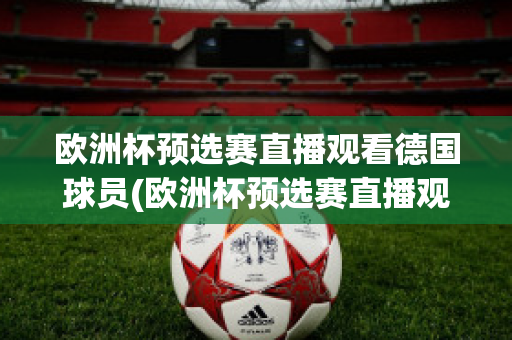 欧洲杯预选赛直播观看德国球员(欧洲杯预选赛直播观看德国球员视频)