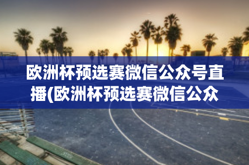 欧洲杯预选赛微信公众号直播(欧洲杯预选赛微信公众号直播是真的吗)