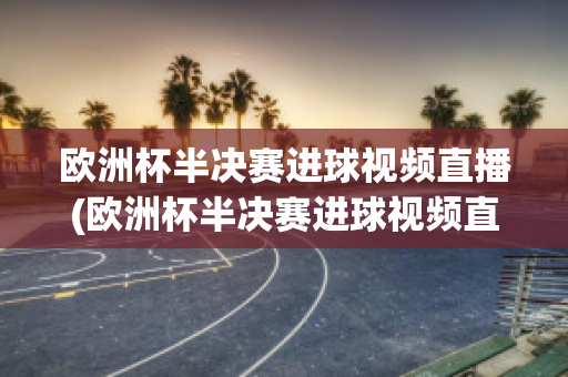 欧洲杯半决赛进球视频直播(欧洲杯半决赛进球视频直播在线观看)