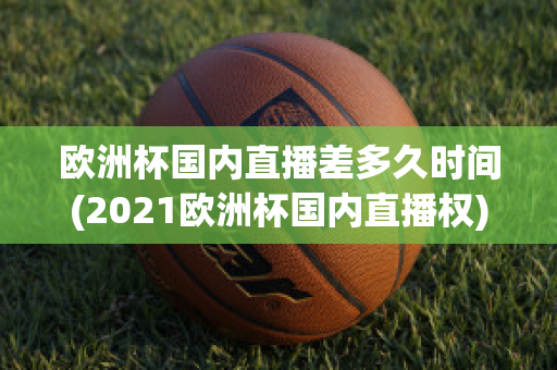 欧洲杯国内直播差多久时间(2021欧洲杯国内直播权)